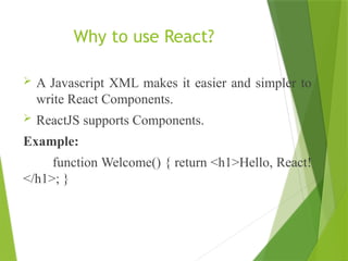 Why to use React?
 A Javascript XML makes it easier and simpler to
write React Components.
 ReactJS supports Components.
Example:
function Welcome() { return <h1>Hello, React!
</h1>; }
 