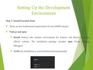 Setting Up the Development
Environment
Step 1: Install Essential Tools
 These are the fundamental requirements for any MERN project.
 Node.js and npm:
 Install Node.js (the runtime environment for Express and React) from the
official website. The installation package includes npm (Node Package
Manager).
 Verify the installation in your terminal/command prompt:
 