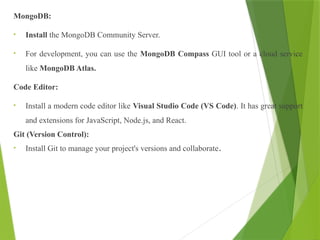 MongoDB:
• Install the MongoDB Community Server.
• For development, you can use the MongoDB Compass GUI tool or a cloud service
like MongoDB Atlas.
Code Editor:
• Install a modern code editor like Visual Studio Code (VS Code). It has great support
and extensions for JavaScript, Node.js, and React.
Git (Version Control):
• Install Git to manage your project's versions and collaborate.
 