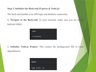 Step 3: Initialize the Back-end (Express & Node.js)
The back-end handles your API logic and database connection.
1. Navigate to the Back-end: In your terminal, make sure you are in the
backend folder.
2. Initialize Node.js Project: This creates the package.json file to track
dependencies.
 