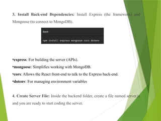 3. Install Back-end Dependencies: Install Express (the framework) and
Mongoose (to connect to MongoDB).
•express: For building the server (APIs).
•mongoose: Simplifies working with MongoDB.
•cors: Allows the React front-end to talk to the Express back-end.
•dotenv: For managing environment variables
4. Create Server File: Inside the backend folder, create a file named server.js
and you are ready to start coding the server.
 