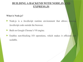 BUILDING A BACKEND WITH NODE.JS AND
EXPRESS.JS
What is Node.js?
 Node.js is a JavaScript runtime environment that allows running
JavaScript code outside the browser.
 Built on Google Chrome’s V8 engine.
 Enables non-blocking I/O operations, which makes it efficient and
scalable.
 
