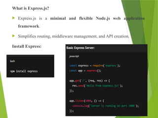 What is Express.js?
 Express.js is a minimal and flexible Node.js web application
framework.
 Simplifies routing, middleware management, and API creation.
Install Express:
 