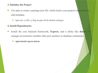 3. Initialize the Project
 Use npm to create a package.json file, which tracks your project's dependencies
and metadata.
 npm init -y (The -y flag accepts all the default settings).
4. Install Dependencies
 Install the core backend framework, Express, and a utility like dotenv to
manage environment variables (like port numbers or database credentials).
 npm install express dotenv
 