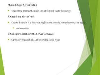 Phase 2: Core Server Setup
 This phase creates the main server file and starts the server.
5. Create the Server File
 Create the main file for your application, usually named server.js or app.js.
 touch server.js
6. Configure and Start the Server (server.js)
 Open server.js and add the following basic code:
 