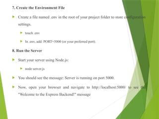 7. Create the Environment File
 Create a file named .env in the root of your project folder to store configuration
settings.
 touch .env
 In .env, add: PORT=5000 (or your preferred port).
8. Run the Server
 Start your server using Node.js:
 node server.js
 You should see the message: Server is running on port 5000.
 Now, open your browser and navigate to http://localhost:5000/ to see the
"Welcome to the Express Backend!" message
 