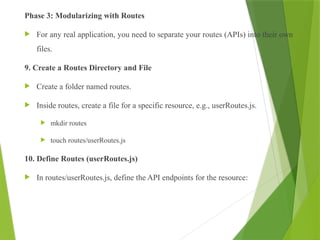 Phase 3: Modularizing with Routes
 For any real application, you need to separate your routes (APIs) into their own
files.
9. Create a Routes Directory and File
 Create a folder named routes.
 Inside routes, create a file for a specific resource, e.g., userRoutes.js.
 mkdir routes
 touch routes/userRoutes.js
10. Define Routes (userRoutes.js)
 In routes/userRoutes.js, define the API endpoints for the resource:
 