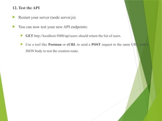 12. Test the API
 Restart your server (node server.js).
 You can now test your new API endpoints:
 GET http://localhost:5000/api/users should return the list of users.
 Use a tool like Postman or cURL to send a POST request to the same URL with a
JSON body to test the creation route.
 