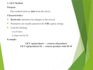 1. GET Method
Purpose:
This method retrieves data from the server.
Characteristics:
 Read-only operation (no changes to the server).
 Parameters are usually passed in the URL (query string).
 Used for fetching:
List of items
A single item by ID
Example:
GET /api/products → returns all products
GET /api/products/10 → returns product with ID 10
 