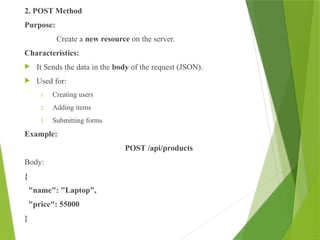 2. POST Method
Purpose:
Create a new resource on the server.
Characteristics:
 It Sends the data in the body of the request (JSON).
 Used for:
1. Creating users
2. Adding items
3. Submitting forms
Example:
POST /api/products
Body:
{
"name": "Laptop",
"price": 55000
}
 