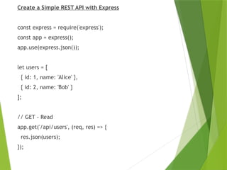 Create a Simple REST API with Express
const express = require('express');
const app = express();
app.use(express.json());
let users = [
{ id: 1, name: 'Alice' },
{ id: 2, name: 'Bob' }
];
// GET - Read
app.get('/api/users', (req, res) => {
res.json(users);
});
 