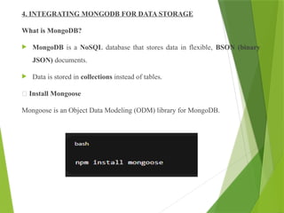 4. INTEGRATING MONGODB FOR DATA STORAGE
What is MongoDB?
 MongoDB is a NoSQL database that stores data in flexible, BSON (binary
JSON) documents.
 Data is stored in collections instead of tables.
🔸 Install Mongoose
Mongoose is an Object Data Modeling (ODM) library for MongoDB.
 