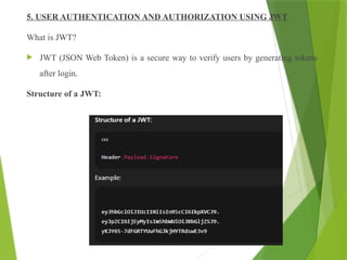 5. USER AUTHENTICATION AND AUTHORIZATION USING JWT
What is JWT?
 JWT (JSON Web Token) is a secure way to verify users by generating tokens
after login.
Structure of a JWT:
 