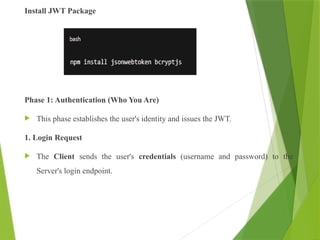 Install JWT Package
Phase 1: Authentication (Who You Are)
 This phase establishes the user's identity and issues the JWT.
1. Login Request
 The Client sends the user's credentials (username and password) to the
Server's login endpoint.
 