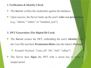 2. Verification & Identity Check
 The Server verifies the credentials against the database.
 Upon success, the Server looks up the user's roles and permissions
(e.g., "admin," "editor," or "standard_user").
3. JWT Generation (The Digital ID Card)
 The Server creates the JWT, embedding the user's Identity (like
the User ID) and their Permissions/Roles into the token's Payload.
 Example Payload: {"user_id": 101, "role": "editor"}
 The Server then Signs the JWT with a secret key to make it
tamper-proof.
 