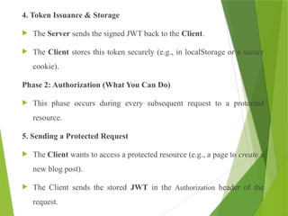4. Token Issuance & Storage
 The Server sends the signed JWT back to the Client.
 The Client stores this token securely (e.g., in localStorage or a secure
cookie).
Phase 2: Authorization (What You Can Do)
 This phase occurs during every subsequent request to a protected
resource.
5. Sending a Protected Request
 The Client wants to access a protected resource (e.g., a page to create a
new blog post).
 The Client sends the stored JWT in the Authorization header of the
request.
 