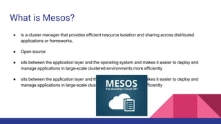 What is Mesos?
● is a cluster manager that provides efficient resource isolation and sharing across distributed
applications or frameworks.
● Open source
● sits between the application layer and the operating system and makes it easier to deploy and
manage applications in large-scale clustered environments more efficiently
● sits between the application layer and the operating system and makes it easier to deploy and
manage applications in large-scale clustered environments more efficiently
 
