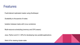 Features
Fault-tolerant replicated master using ZooKeeper
Scalability to thousands of nodes
Isolation between tasks with Linux containers
Multi-resource scheduling (memory and CPU aware)
Java, Python and C++ APIs for developing new parallel applications
Web UI for viewing cluster state
 