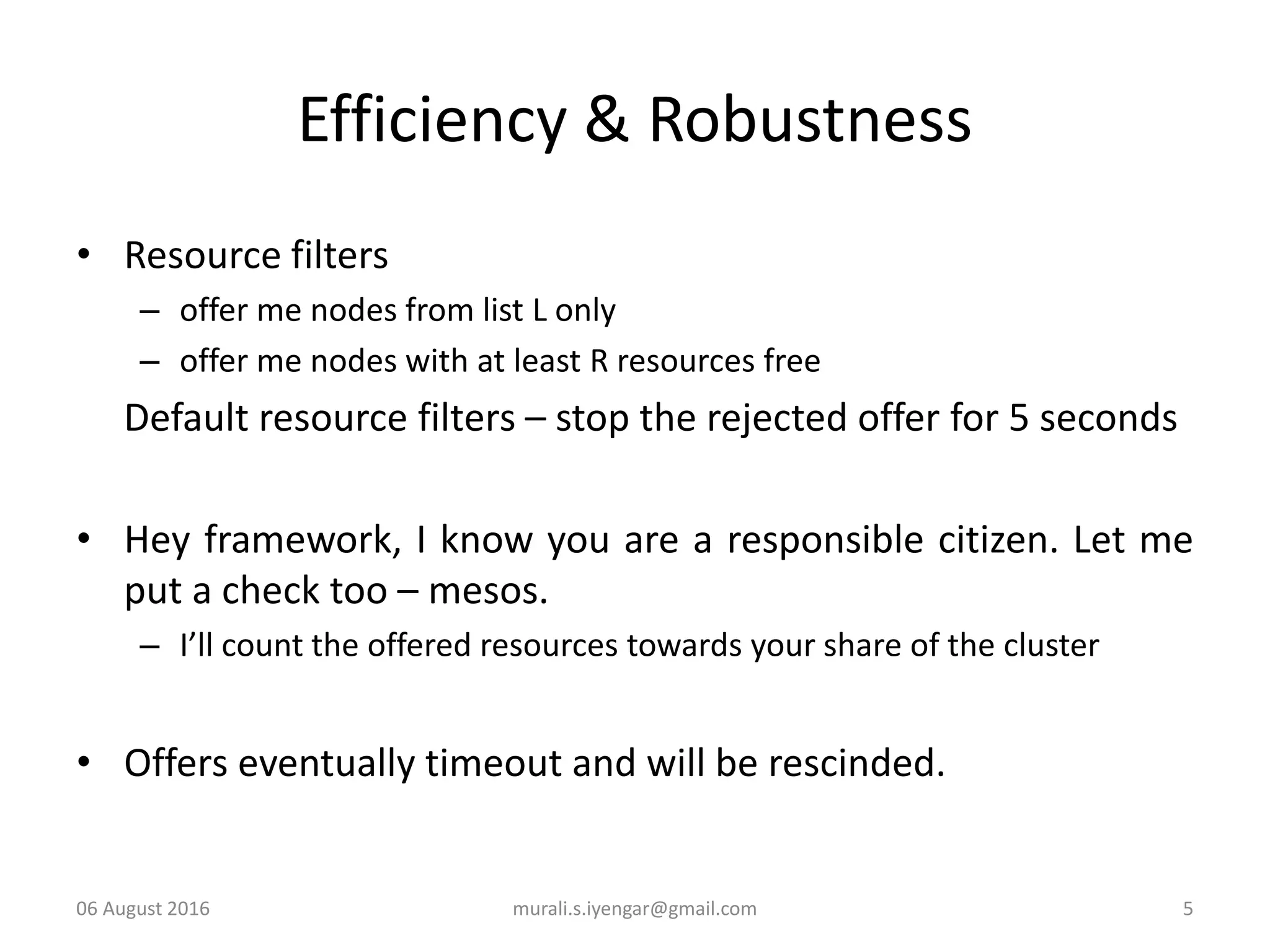 Efficiency & Robustness
• Resource filters
– offer me nodes from list L only
– offer me nodes with at least R resources free
Default resource filters – stop the rejected offer for 5 seconds
• Hey framework, I know you are a responsible citizen. Let me
put a check too – mesos.
– I’ll count the offered resources towards your share of the cluster
• Offers eventually timeout and will be rescinded.
06 August 2016 murali.s.iyengar@gmail.com 5
 