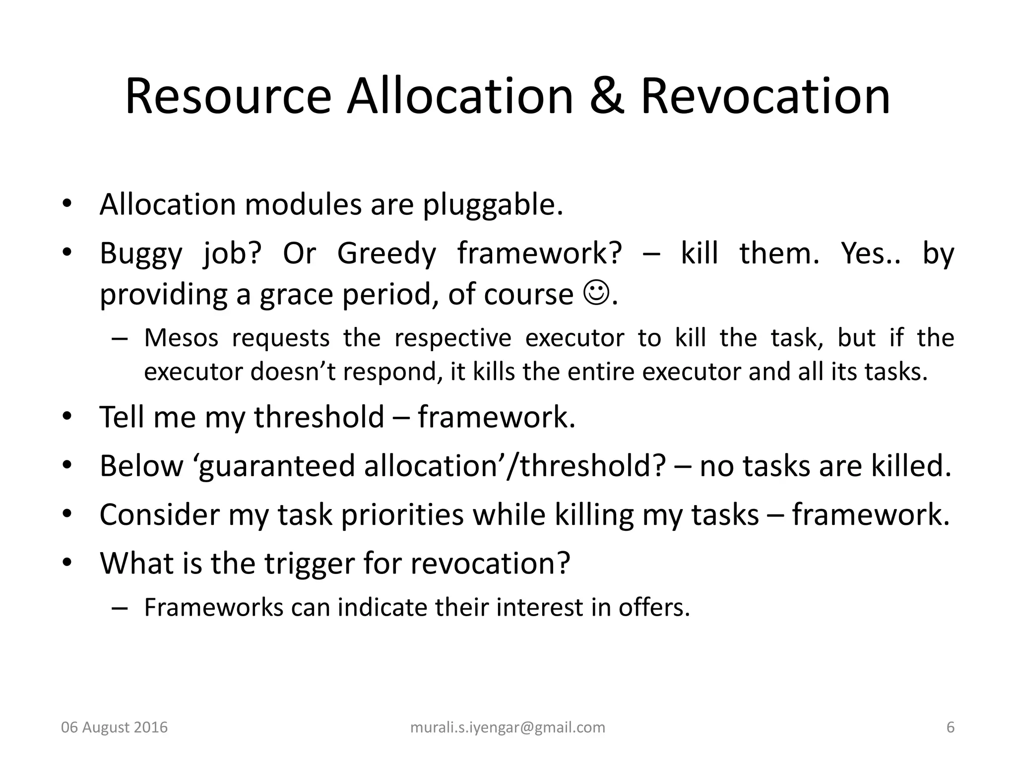 Resource Allocation & Revocation
• Allocation modules are pluggable.
• Buggy job? Or Greedy framework? – kill them. Yes.. by
providing a grace period, of course .
– Mesos requests the respective executor to kill the task, but if the
executor doesn’t respond, it kills the entire executor and all its tasks.
• Tell me my threshold – framework.
• Below ‘guaranteed allocation’/threshold? – no tasks are killed.
• Consider my task priorities while killing my tasks – framework.
• What is the trigger for revocation?
– Frameworks can indicate their interest in offers.
06 August 2016 murali.s.iyengar@gmail.com 6
 
