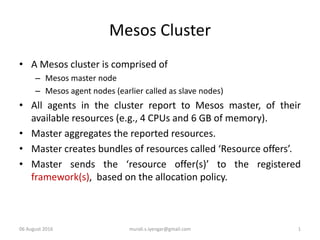 Mesos Cluster
• A Mesos cluster is comprised of
– Mesos master node
– Mesos agent nodes (earlier called as slave nodes)
• All agents in the cluster report to Mesos master, of their
available resources (e.g., 4 CPUs and 6 GB of memory).
• Master aggregates the reported resources.
• Master creates bundles of resources called ‘Resource offers’.
• Master sends the ‘resource offer(s)’ to the registered
framework(s), based on the allocation policy.
06 August 2016 murali.s.iyengar@gmail.com 1
 