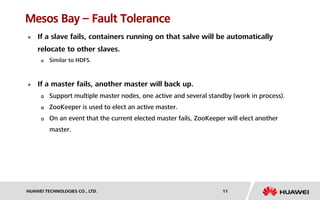 HUAWEI TECHNOLOGIES CO., LTD. 11
Mesos Bay – Fault Tolerance
 If a slave fails, containers running on that salve will be automatically
relocate to other slaves.
 Similar to HDFS.
 If a master fails, another master will back up.
 Support multiple master nodes, one active and several standby (work in process).
 ZooKeeper is used to elect an active master.
 On an event that the current elected master fails, ZooKeeper will elect another
master.
 