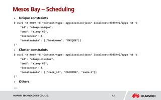 HUAWEI TECHNOLOGIES CO., LTD. 12
Mesos Bay – Scheduling
 Unique constraints
$ curl -X POST -H "Content-type: application/json" localhost:8080/v2/apps -d '{
"id": "sleep-unique",
"cmd": "sleep 60",
"instances": 3,
"constraints": [["hostname", "UNIQUE"]]
}'
 Cluster constraints
$ curl -X POST -H "Content-type: application/json" localhost:8080/v2/apps -d '{
"id": "sleep-cluster",
"cmd": "sleep 60",
"instances": 3,
"constraints": [["rack_id", "CLUSTER", "rack-1"]]
}'
 Others
…
 