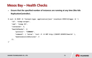 HUAWEI TECHNOLOGIES CO., LTD. 13
Mesos Bay – Health Checks
 Ensure that the specified number of instances are running at any time (like k8s
ReplicationController).
$ curl -X POST -H "Content-type: application/json" localhost:8080/v2/apps -d '{
"id": "sleep-unique",
"cmd": "sleep 60",
"instances": 3,
"healthChecks": [{
"protocol": "COMMAND",
"command": { "value": "curl -f -X GET http://$HOST:$PORT0/health" },
"maxConsecutiveFailures": 3
}],
}'
 