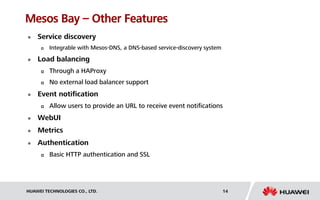 HUAWEI TECHNOLOGIES CO., LTD. 14
Mesos Bay – Other Features
 Service discovery
 Integrable with Mesos-DNS, a DNS-based service-discovery system
 Load balancing
 Through a HAProxy
 No external load balancer support
 Event notification
 Allow users to provide an URL to receive event notifications
 WebUI
 Metrics
 Authentication
 Basic HTTP authentication and SSL
 