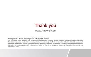 Thank you
www.huawei.com
Copyright©2011 Huawei Technologies Co., Ltd. All Rights Reserved.
The information in this document may contain predictive statements including, without limitation, statements regarding the future
financial and operating results, future product portfolio, new technology, etc. There are a number of factors that could cause actual
results and developments to differ materially from those expressed or implied in the predictive statements. Therefore, such information
is provided for reference purpose only and constitutes neither an offer nor an acceptance. Huawei may change the information at any
time without notice.
 