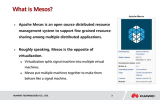 HUAWEI TECHNOLOGIES CO., LTD. 3
What is Mesos?
 Apache Mesos is an open source distributed resource
management system to support fine grained resource
sharing among multiple distributed applications.
 Roughly speaking, Mesos is the opposite of
virtualization.
 Virtualization splits signal machine into multiple virtual
machines.
 Mesos put multiple machines together to make them
behave like a signal machine.
 