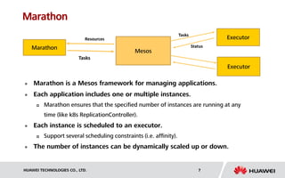 HUAWEI TECHNOLOGIES CO., LTD. 7
Marathon
 Marathon is a Mesos framework for managing applications.
 Each application includes one or multiple instances.
 Marathon ensures that the specified number of instances are running at any
time (like k8s ReplicationController).
 Each instance is scheduled to an executor.
 Support several scheduling constraints (i.e. affinity).
 The number of instances can be dynamically scaled up or down.
Mesos
Marathon
ExecutorResources
Tasks
Tasks
Executor
Status
 