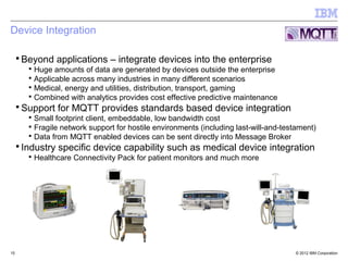 Device Integration

 ▪ Beyond applications – integrate devices into the enterprise
     ▪ Huge amounts of data are generated by devices outside the enterprise
     ▪ Applicable across many industries in many different scenarios
     ▪ Medical, energy and utilities, distribution, transport, gaming
     ▪ Combined with analytics provides cost effective predictive maintenance
 ▪ Support for MQTT provides standards based device integration
     ▪ Small footprint client, embeddable, low bandwidth cost
     ▪ Fragile network support for hostile environments (including last-will-and-testament)
     ▪ Data from MQTT enabled devices can be sent directly into Message Broker
 ▪ Industry specific device capability such as medical device integration
     ▪ Healthcare Connectivity Pack for patient monitors and much more




15                                                                                  © 2012 IBM Corporation
 