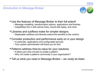 Introduction to Message Broker



      Use the features of Message Broker to their full extent!
        – Message modelling, transformation options, applications and libraries
        – Capabilities link in with activity trace, record edit replay, and more

      Libraries and subflows make for simpler designs
        – Deployable subflows and libraries extend the benefits to the runtime

      Consider production and performance early on in your design
        – In particular, applications and configurable services
        – Your system administrator will thank you for this!

      Patterns address time-to-value for your solutions
        – It takes just a few minutes to create a pattern!
        – Why not create a patterns community in your organisation?

      Tell us what you need in Message Broker – we really do listen


20                                                                                 © 2012 IBM Corporation
 