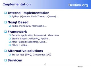 Implementation                                   Beolink.org!

q Internal implementation
  q  Python (Queue), Perl (Thread::Queue) ...

q Nosql Based
  q  Redis, MongoDB, Memcache …

q Framework
  q  Generic application framework: Gearman
  q  Stomp Based: ActiveMQ, Apollo…
  q  AMQP Based:RabbitMQ, Qpid…
  q  Other : kafka…

q Alternative solutions
  q  Broker less (0MQ, Crossroads I/O)

q Services
                                 16
                                                      9/11/12
 
