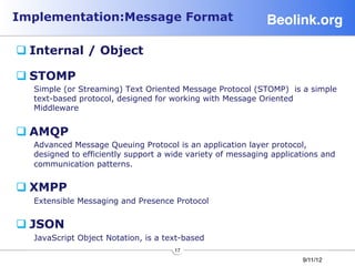 Implementation:Message Format                               Beolink.org!

q Internal / Object

q STOMP
  Simple (or Streaming) Text Oriented Message Protocol (STOMP) is a simple
  text-based protocol, designed for working with Message Oriented
  Middleware


q AMQP
  Advanced Message Queuing Protocol is an application layer protocol,
  designed to efficiently support a wide variety of messaging applications and
  communication patterns.


q XMPP
  Extensible Messaging and Presence Protocol


q JSON
  JavaScript Object Notation, is a text-based
                                     17
                                                                     9/11/12
 