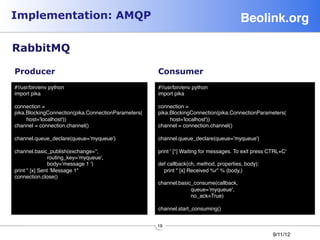 Implementation: AMQP                                                                     Beolink.org!

RabbitMQ

Producer                                              Consumer
#!/usr/bin/env python                                #!/usr/bin/env python
import pika                                          import pika
                                                     
connection =                                          connection =
pika.BlockingConnection(pika.ConnectionParameters(   pika.BlockingConnection(pika.ConnectionParameters(
      host='localhost'))                                   host='localhost'))
channel = connection.channel()                       channel = connection.channel()
                                                     
channel.queue_declare(queue=’myqueue')               channel.queue_declare(queue=’myqueue')
                                                     
channel.basic_publish(exchange='',                   print ' [*] Waiting for messages. To exit press CTRL+C'
                routing_key=’myqueue',               
                body=’message 1 ')                   def callback(ch, method, properties, body):
print  [x] Sent ’Message 1                            print  [x] Received %r % (body,)
connection.close()                                   
                                                     channel.basic_consume(callback,
                                                                      queue=’myqueue',
                                                                      no_ack=True)
                                                     
                                                     channel.start_consuming()


                                                      19
                                                                                                       9/11/12
 