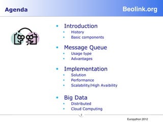 Agenda                                         Beolink.org!

         §  Introduction
           §    History
           §    Basic components

         §  Message Queue
           §    Usage type
           §    Advantages

         §  Implementation
           §    Solution
           §    Performance
           §    Scalability/High Avaibility


         §  Big Data
           §    Distributed
           §    Cloud Computing
                      2"
                                                Europython 2012"
 