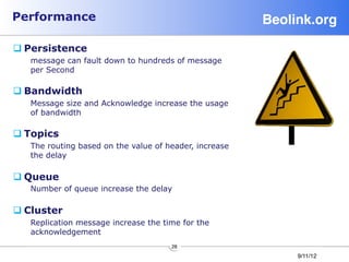 Performance                                             Beolink.org!

q Persistence
   message can fault down to hundreds of message
   per Second

q Bandwidth
   Message size and Acknowledge increase the usage
   of bandwidth

q Topics
   The routing based on the value of header, increase
   the delay

q Queue
   Number of queue increase the delay

q Cluster
   Replication message increase the time for the
   acknowledgement
                                      28
                                                             9/11/12
 