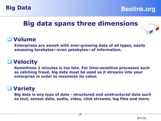 Big Data                                                Beolink.org!

      Big data spans three dimensions

q Volume
  Enterprises are awash with ever-growing data of all types, easily
  amassing terabytes—even petabytes—of information.


q Velocity
  Sometimes 2 minutes is too late. For time-sensitive processes such
  as catching fraud, big data must be used as it streams into your
  enterprise in order to maximize its value.


q Variety
  Big data is any type of data - structured and unstructured data such
  as text, sensor data, audio, video, click streams, log files and more.



                                   30
                                                                9/11/12
 
