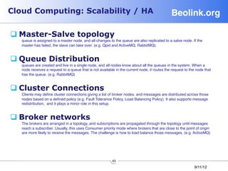 Cloud Computing: Scalability / HA                                                              Beolink.org!

q Master-Salve topology
    queue is assigned to a master node, and all changes to the queue are also replicated to a salve node. If the
    master has failed, the slave can take over. (e.g. Qpid and ActiveMQ, RabbitMQ).


q Queue Distribution
    queues are created and live in a single node, and all nodes know about all the queues in the system. When a
    node receives a request to a queue that is not available in the current node, it routes the request to the node that
    has the queue. (e.g. RabbitMQ)


q Cluster Connections                                    
    Clients may deﬁne cluster connections giving a list of broker nodes, and messages are distributed across those
    nodes based on a deﬁned policy (e.g. Fault Tolerance Policy, Load Balancing Policy). It also supports message
    redistribution, and it plays a minor role in this setup.


q Broker networks
    The brokers are arranged in a topology, and subscriptions are propagated through the topology until messages
    reach a subscriber. Usually, this uses Consumer priority mode where brokers that are close to the point of origin
    are more likely to receive the messages. The challenge is how to load balance those messages. (e.g. ActiveMQ)




                                                           43
                                                                                                             9/11/12
 