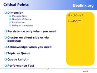 Critical Points                          Beolink.org!
q Dimension
   q    Message Size                E = (P/C-1)*T
   q    Number of Queue
   q    Persistence                 L = (P-C)*T
   q    Delay of the queue

q Persistence only when you need

q Cluster on client side or via
   boostrap

q Acknowledge when you need

q Topic vs Queue

q Queue Length

q Performance Test
                               48
                                                   9/11/12
 