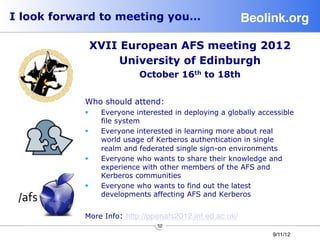 I look forward to meeting you…                           Beolink.org!

             XVII European AFS meeting 2012
                  University of Edinburgh
                           October 16th to 18th


           Who should attend:
           §    Everyone interested in deploying a globally accessible
                 file system
           §    Everyone interested in learning more about real
                 world usage of Kerberos authentication in single
                 realm and federated single sign-on environments
           §    Everyone who wants to share their knowledge and
                 experience with other members of the AFS and
                 Kerberos communities
           §    Everyone who wants to find out the latest
                 developments affecting AFS and Kerberos


           More Info: http://openafs2012.inf.ed.ac.uk/
                                52
                                                                 9/11/12
 