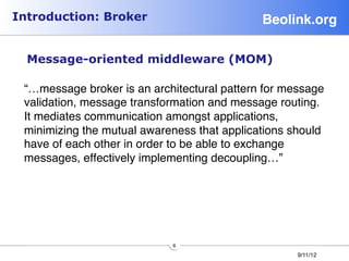 Introduction: Broker                         Beolink.org!

     Message-oriented middleware (MOM)
 
 “…message broker is an architectural pattern for message
 validation, message transformation and message routing.
 It mediates communication amongst applications,
 minimizing the mutual awareness that applications should
 have of each other in order to be able to exchange
 messages, effectively implementing decoupling…”




                            6
                                                    9/11/12
 