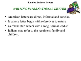 Routine Business Letters
WRITING INTERNATIONAL LETTERS
• American letters are direct, informal and concise.
• Japanese letter begin with references to nature
• Germans start letters with a long, formal lead-in
• Italians may refer to the receiver's family and
children.
 
