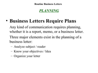 Routine Business Letters
PLANNING
• Business Letters Require Plans
Any kind of communication requires planning,
whether it is a report, memo, or a business letter.
Three major elements exist in the planning of a
business letter:
– Analyze subject / reader
– Know your objectives / Idea
– Organize your letter
 