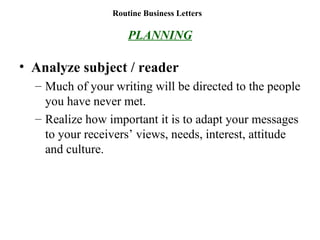 Routine Business Letters
PLANNING
• Analyze subject / reader
– Much of your writing will be directed to the people
you have never met.
– Realize how important it is to adapt your messages
to your receivers’ views, needs, interest, attitude
and culture.
 