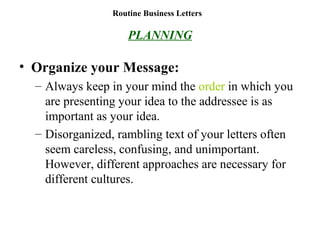 Routine Business Letters
PLANNING
• Organize your Message:
– Always keep in your mind the order in which you
are presenting your idea to the addressee is as
important as your idea.
– Disorganized, rambling text of your letters often
seem careless, confusing, and unimportant.
However, different approaches are necessary for
different cultures.
 