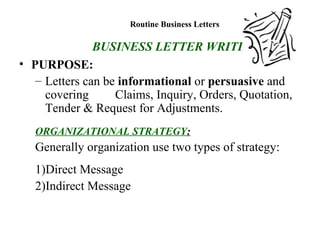 Routine Business Letters
BUSINESS LETTER WRITING
• PURPOSE:
– Letters can be informational or persuasive and
covering Claims, Inquiry, Orders, Quotation,
Tender & Request for Adjustments.
ORGANIZATIONAL STRATEGY:
Generally organization use two types of strategy:
1)Direct Message
2)Indirect Message
 