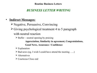 Routine Business Letters
BUSINESS LETTER WRITING
• Indirect Messages:
Negative, Persuasive, Convincing
Giving psychological treatment 4 to 5 paragraph
with neutral reaction
 Buffer – neutral opening by praising
Appreciation, Similarity in agreement, Congratulations,
Good News, Assurance / Confidence
 Explanation
 Bad news (eg. I wish I could have attend the meeting …..)
 Alternatives
 Courteous Close end
 